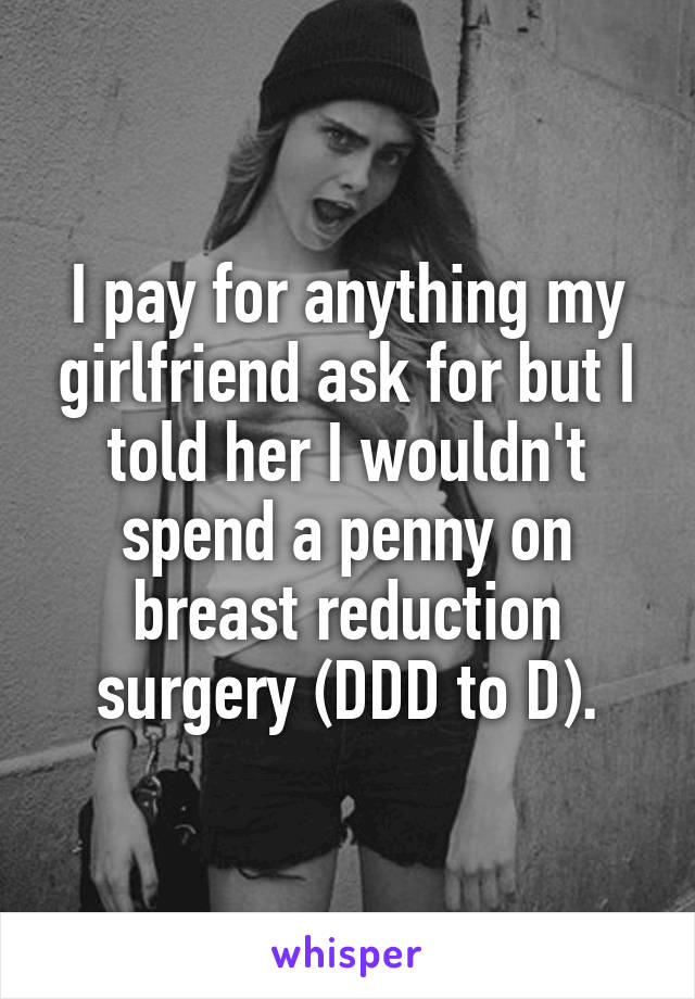 I pay for anything my girlfriend ask for but I told her I wouldn't spend a penny on breast reduction surgery (DDD to D).