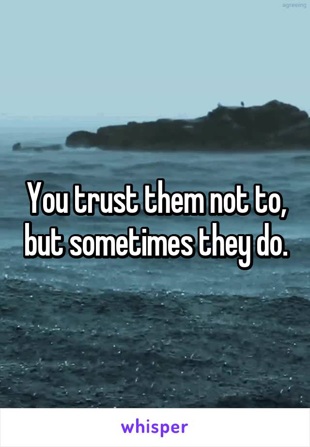 You trust them not to, but sometimes they do.