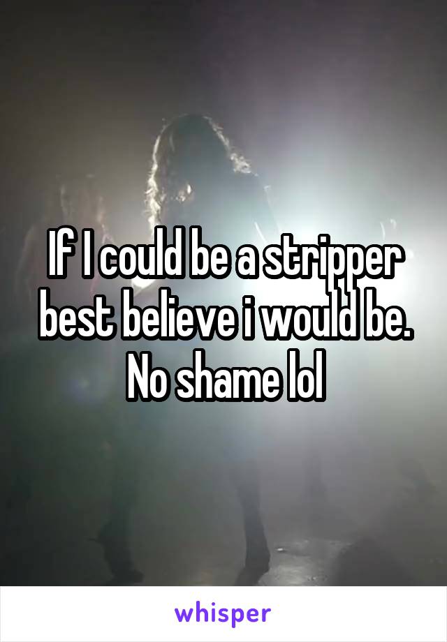 If I could be a stripper best believe i would be. No shame lol