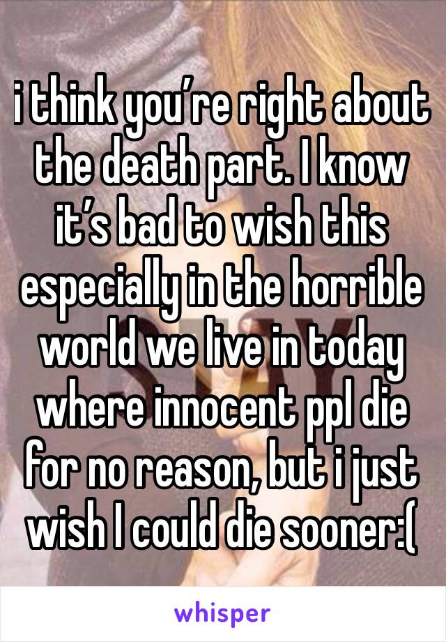 i think you’re right about the death part. I know it’s bad to wish this especially in the horrible world we live in today where innocent ppl die for no reason, but i just wish I could die sooner:( 