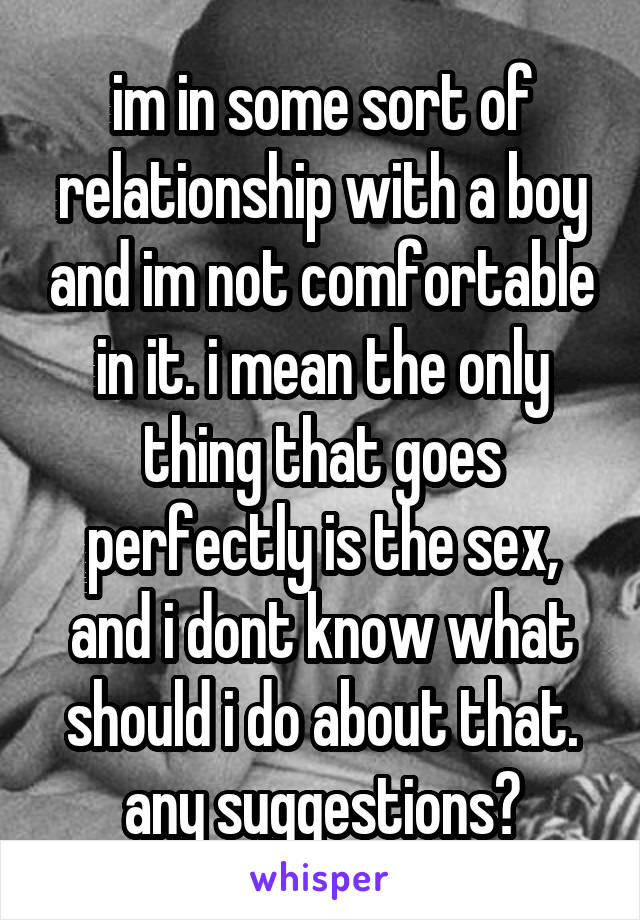im in some sort of relationship with a boy and im not comfortable in it. i mean the only thing that goes perfectly is the sex, and i dont know what should i do about that.
any suggestions?