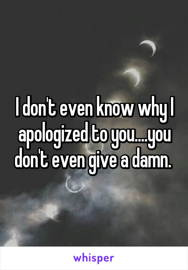 I don't even know why I apologized to you....you don't even give a damn. 