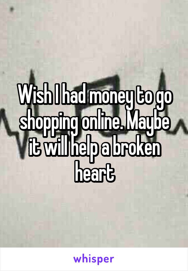 Wish I had money to go shopping online. Maybe it will help a broken heart