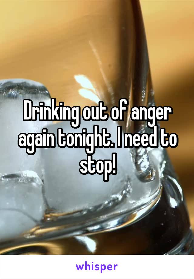 Drinking out of anger again tonight. I need to stop!