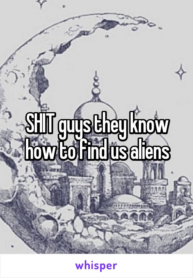 SHIT guys they know how to find us aliens