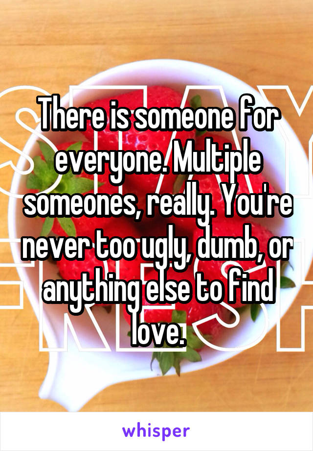 There is someone for everyone. Multiple someones, really. You're never too ugly, dumb, or anything else to find love.