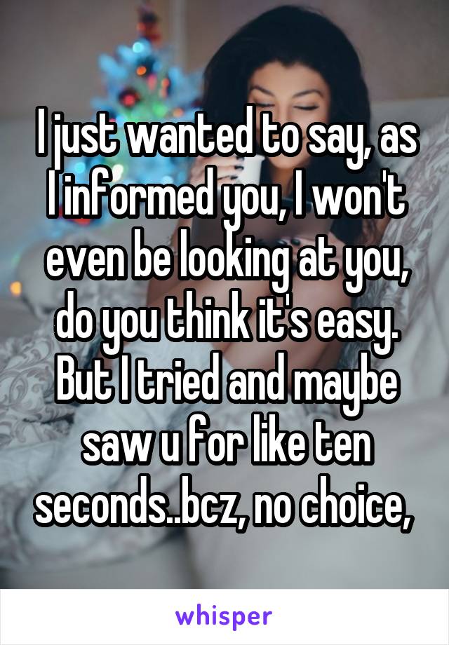 I just wanted to say, as I informed you, I won't even be looking at you, do you think it's easy. But I tried and maybe saw u for like ten seconds..bcz, no choice, 