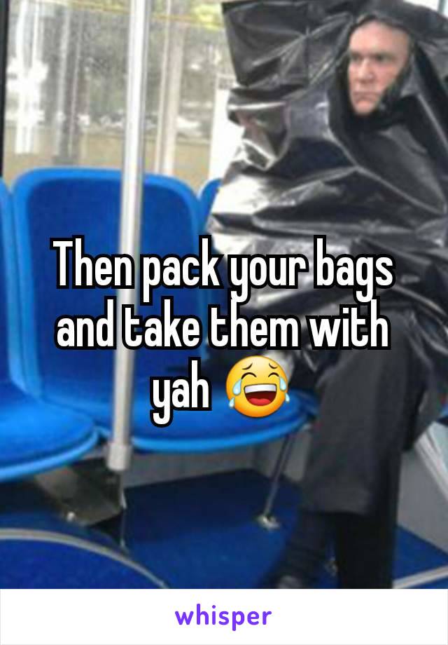 Then pack your bags and take them with yah 😂