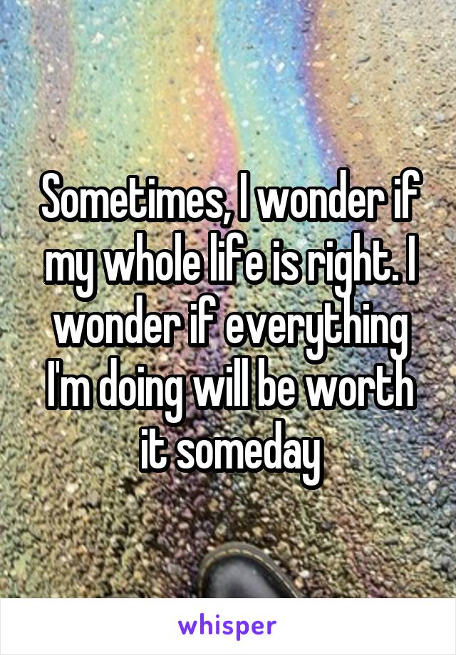 Sometimes, I wonder if my whole life is right. I wonder if everything I'm doing will be worth it someday