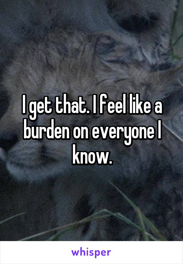 I get that. I feel like a burden on everyone I know.