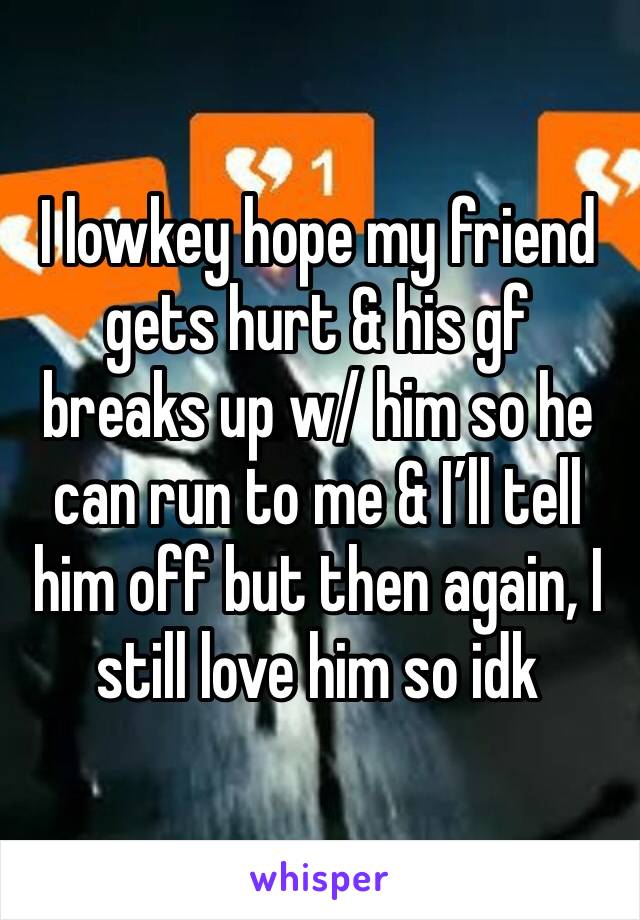 I lowkey hope my friend gets hurt & his gf breaks up w/ him so he can run to me & I’ll tell him off but then again, I still love him so idk 