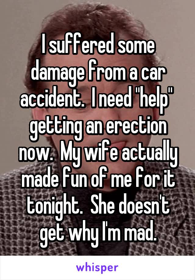 I suffered some damage from a car accident.  I need "help"  getting an erection now.  My wife actually made fun of me for it tonight.  She doesn't get why I'm mad.