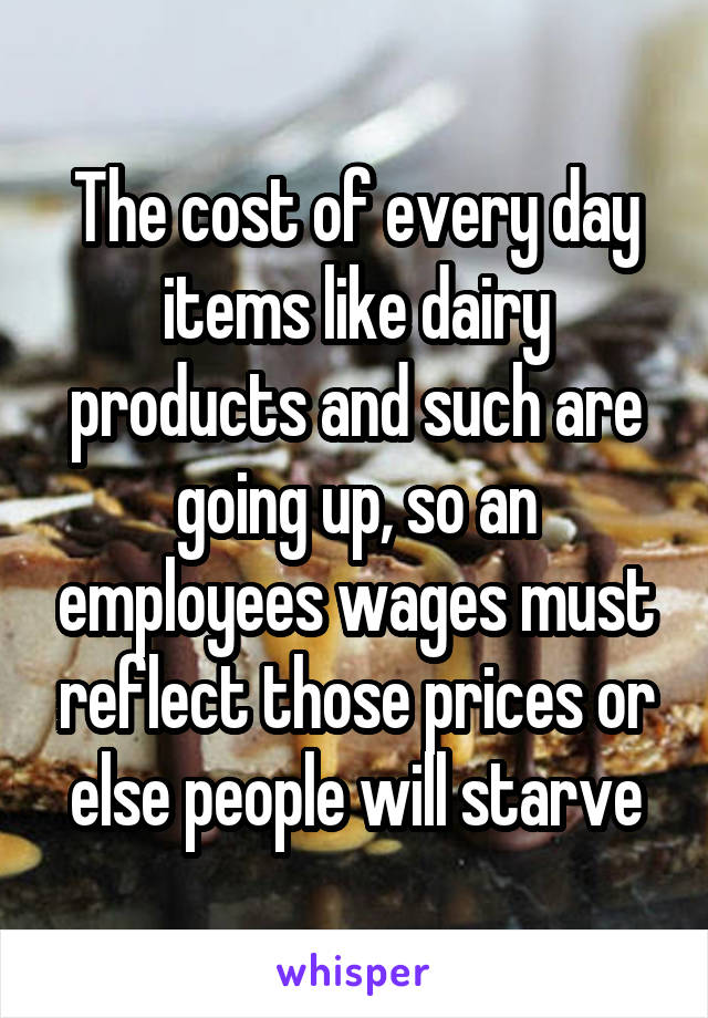 The cost of every day items like dairy products and such are going up, so an employees wages must reflect those prices or else people will starve