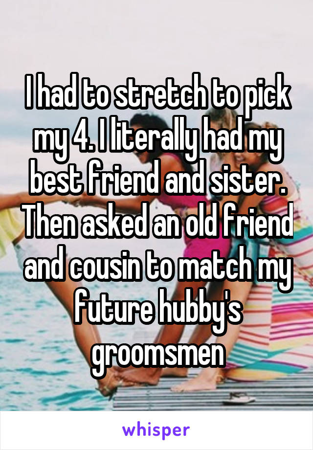 I had to stretch to pick my 4. I literally had my best friend and sister. Then asked an old friend and cousin to match my future hubby's groomsmen