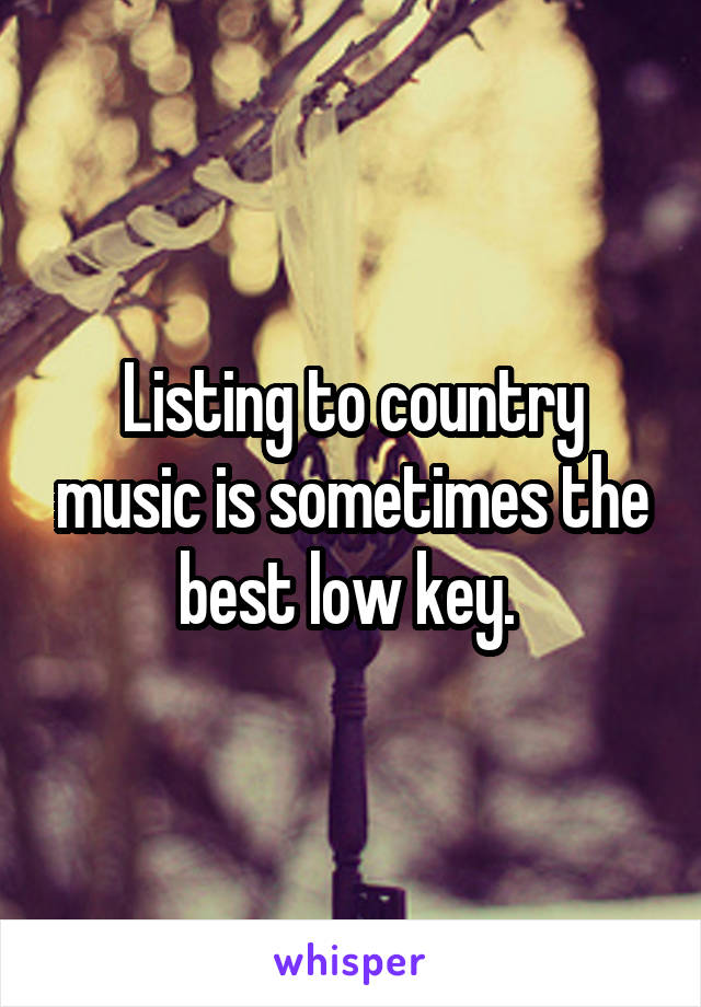 Listing to country music is sometimes the best low key. 