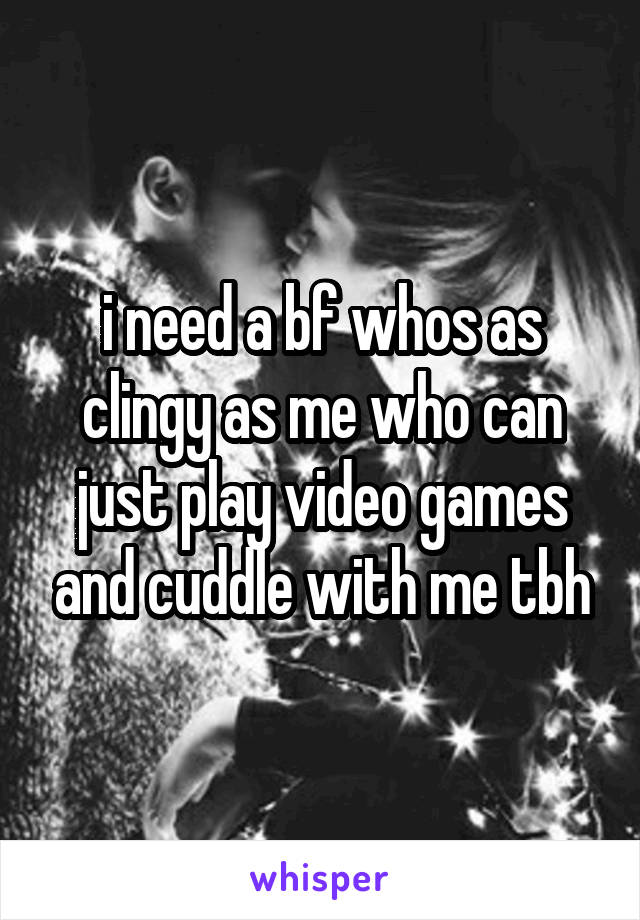 i need a bf whos as clingy as me who can just play video games and cuddle with me tbh