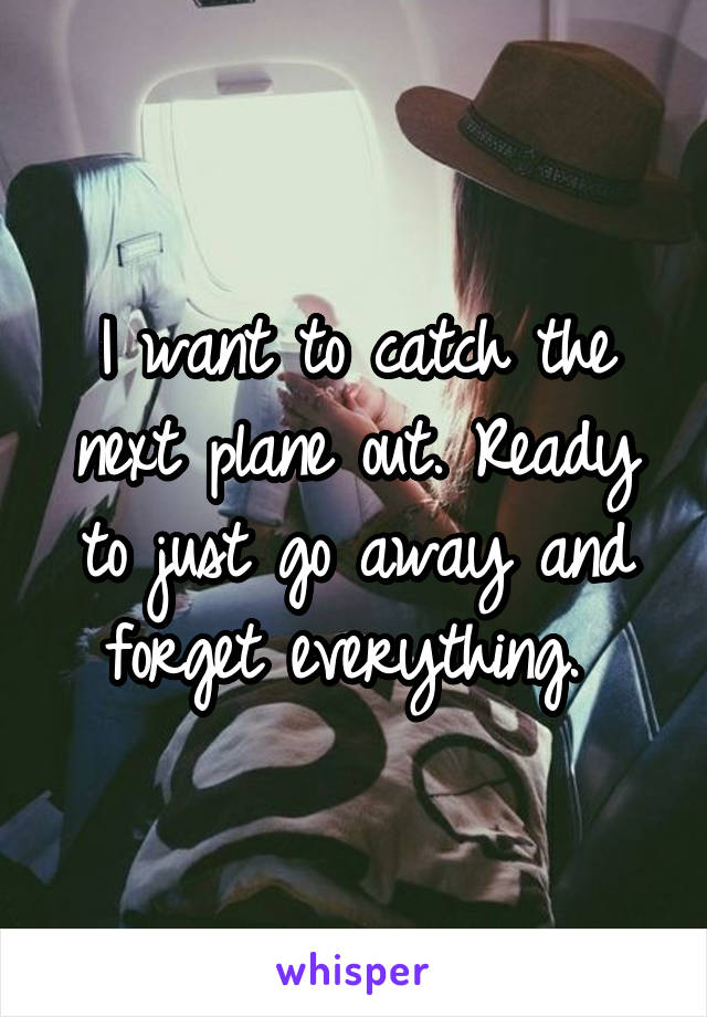 I want to catch the next plane out. Ready to just go away and forget everything. 