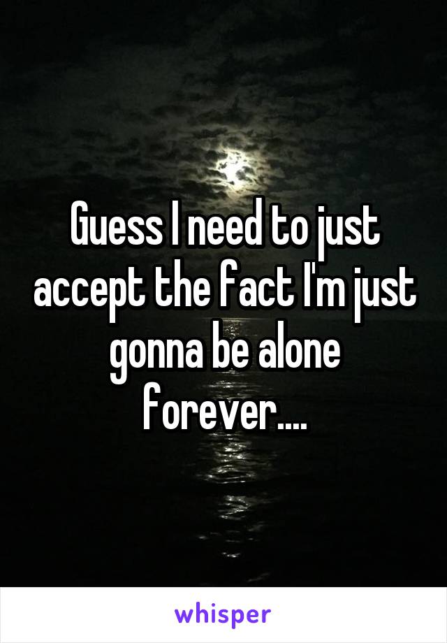 Guess I need to just accept the fact I'm just gonna be alone forever....