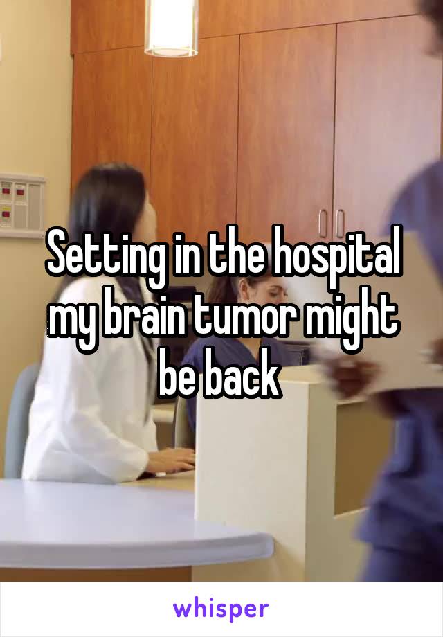 Setting in the hospital my brain tumor might be back 