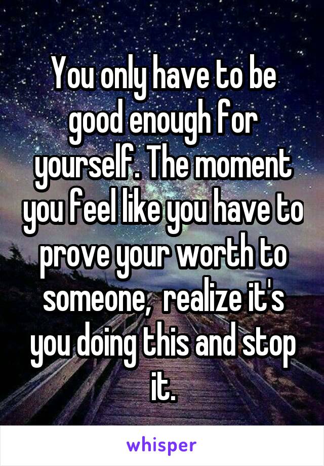 You only have to be good enough for yourself. The moment you feel like you have to prove your worth to someone,  realize it's you doing this and stop it.
