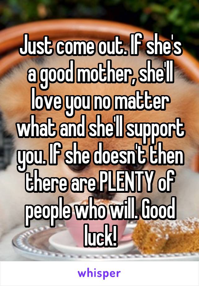 Just come out. If she's a good mother, she'll love you no matter what and she'll support you. If she doesn't then there are PLENTY of people who will. Good luck!