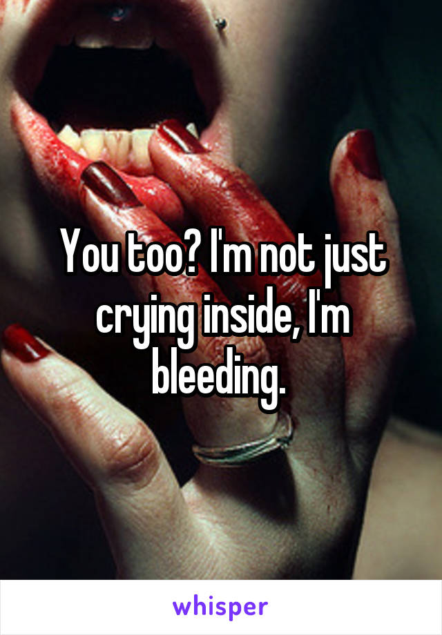 You too? I'm not just crying inside, I'm bleeding. 