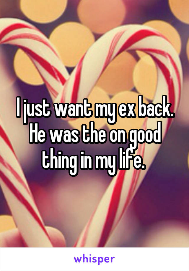I just want my ex back. He was the on good thing in my life. 