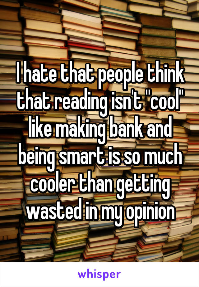 I hate that people think that reading isn't "cool" like making bank and being smart is so much cooler than getting wasted in my opinion