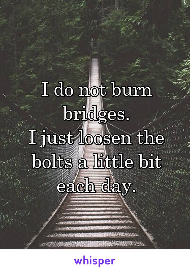 I do not burn bridges.
I just loosen the bolts a little bit each day.