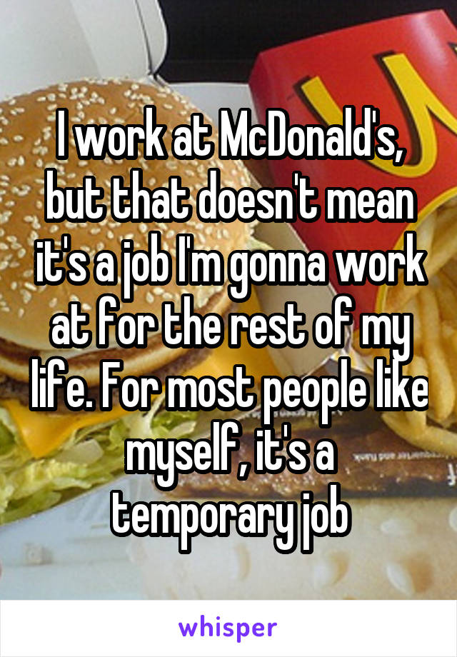 I work at McDonald's, but that doesn't mean it's a job I'm gonna work at for the rest of my life. For most people like myself, it's a temporary job