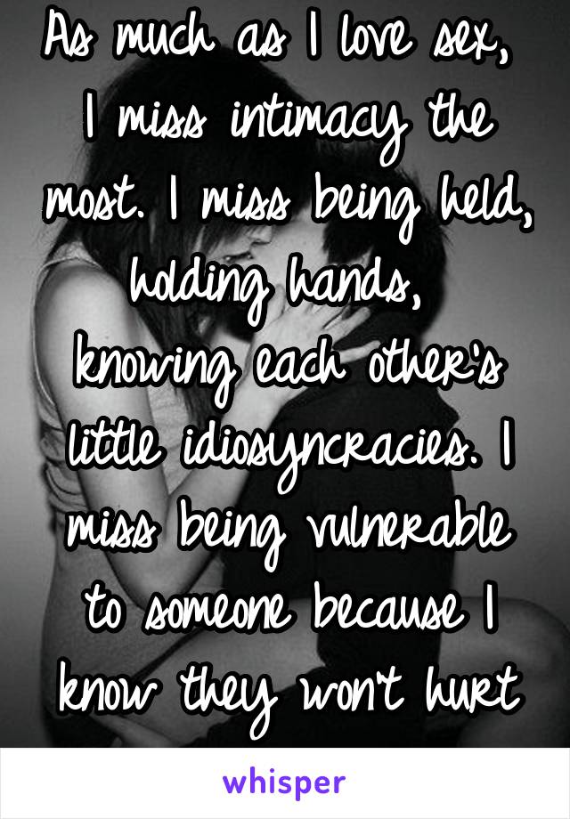 As much as I love sex,  I miss intimacy the most. I miss being held, holding hands,  knowing each other's little idiosyncracies. I miss being vulnerable to someone because I know they won't hurt me