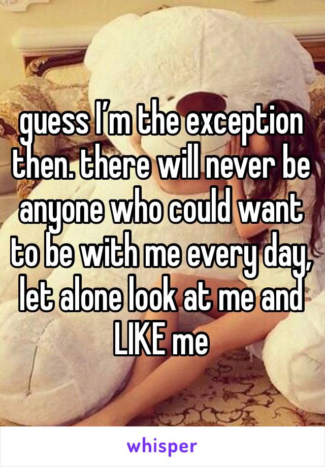 guess I’m the exception then. there will never be anyone who could want to be with me every day, let alone look at me and LIKE me