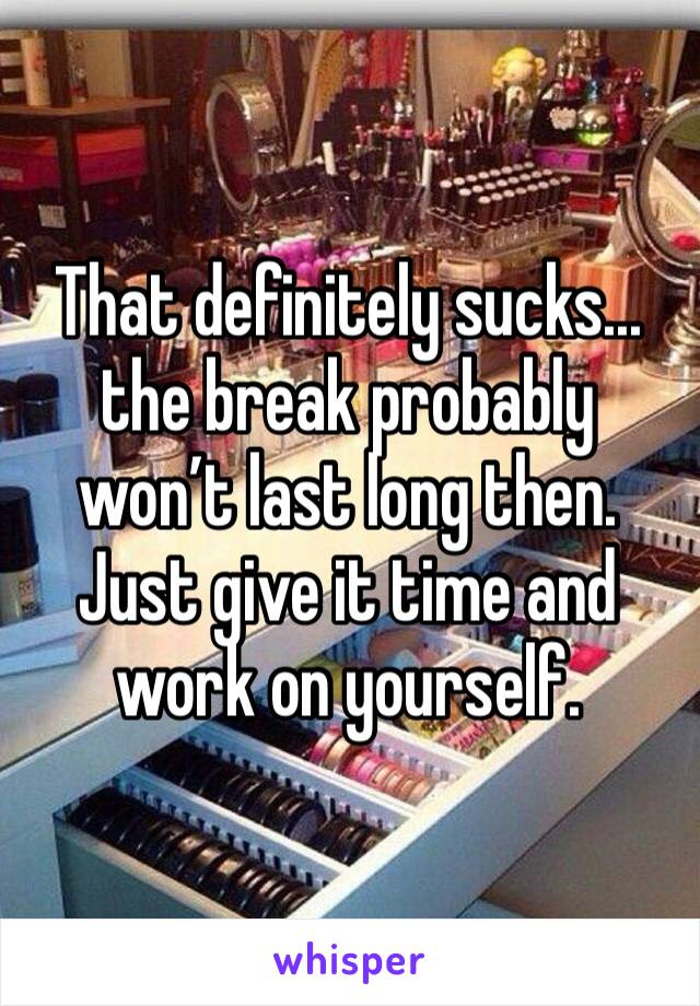 That definitely sucks... the break probably won’t last long then. Just give it time and work on yourself.