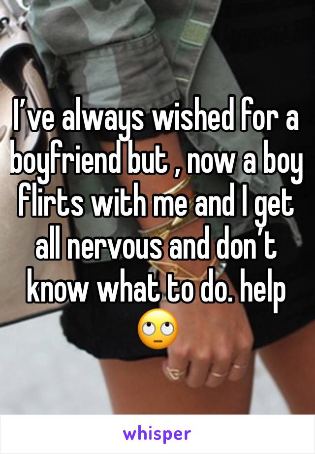 I’ve always wished for a boyfriend but , now a boy flirts with me and I get all nervous and don’t know what to do. help 🙄