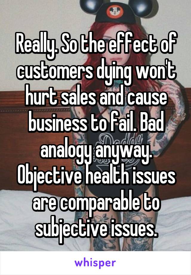 Really. So the effect of customers dying won't hurt sales and cause business to fail. Bad analogy anyway. Objective health issues are comparable to subjective issues.