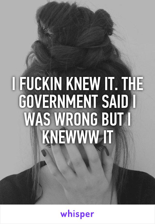 I FUCKIN KNEW IT. THE GOVERNMENT SAID I WAS WRONG BUT I KNEWWW IT