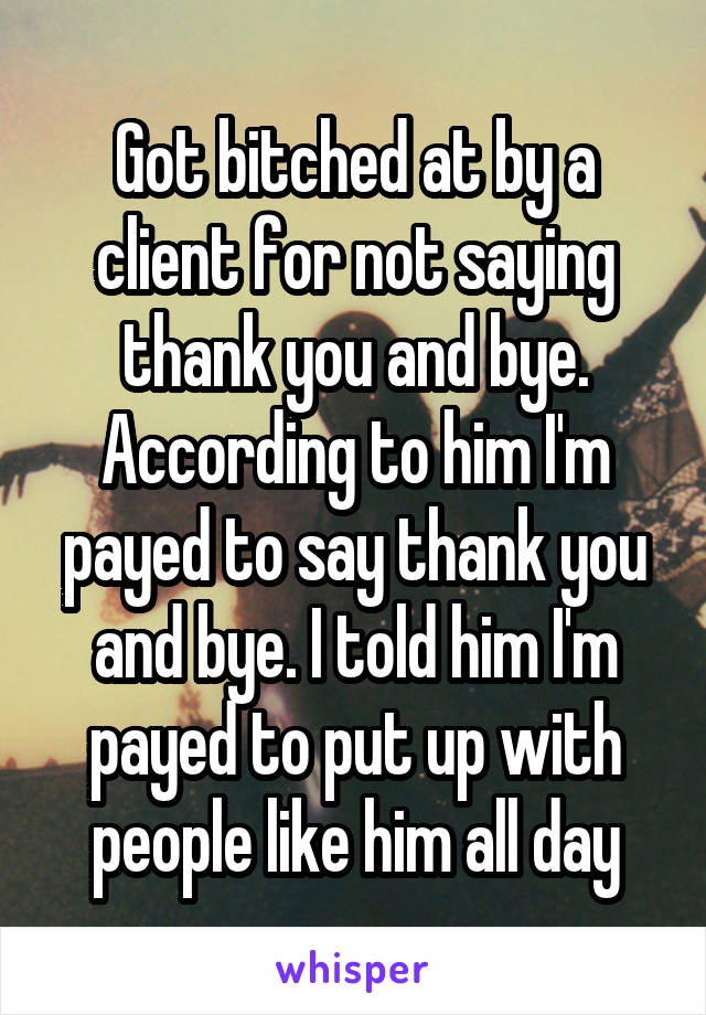 Got bitched at by a client for not saying thank you and bye. According to him I'm payed to say thank you and bye. I told him I'm payed to put up with people like him all day