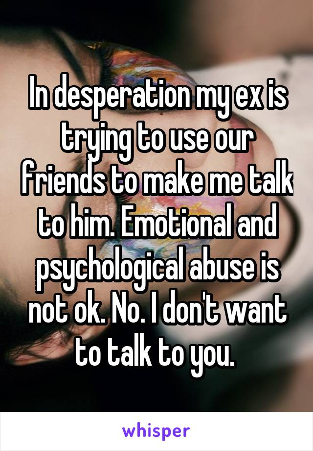 In desperation my ex is trying to use our friends to make me talk to him. Emotional and psychological abuse is not ok. No. I don't want to talk to you. 
