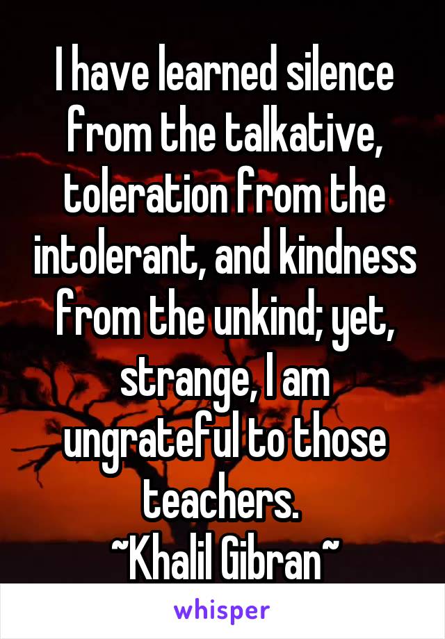 I have learned silence from the talkative, toleration from the intolerant, and kindness from the unkind; yet, strange, I am ungrateful to those teachers. 
~Khalil Gibran~