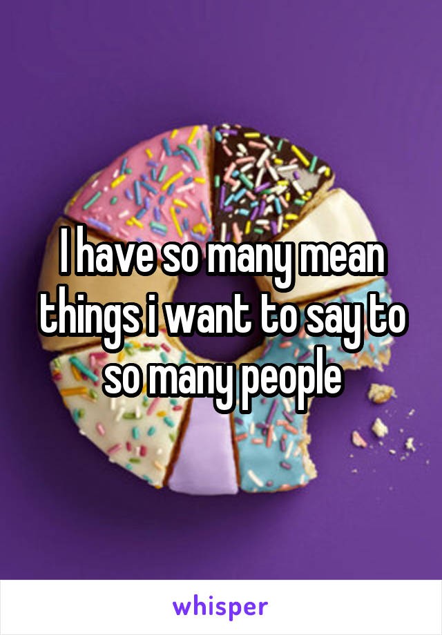 I have so many mean things i want to say to so many people