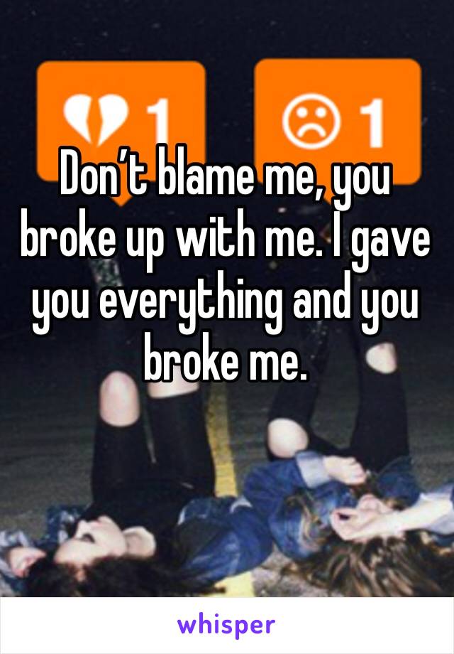 Don’t blame me, you broke up with me. I gave you everything and you broke me. 