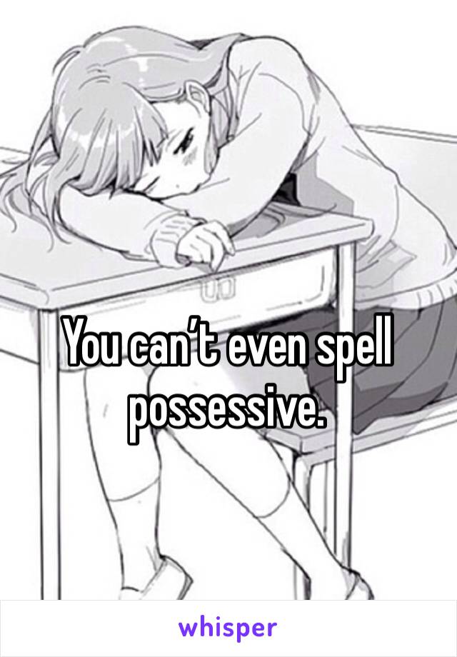 You can’t even spell possessive.