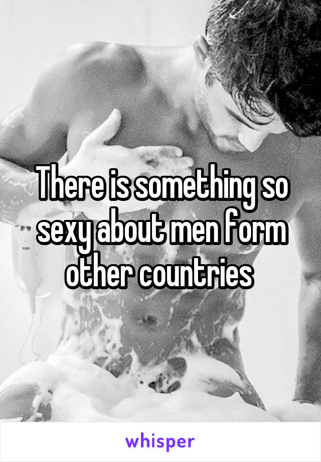 There is something so sexy about men form other countries 