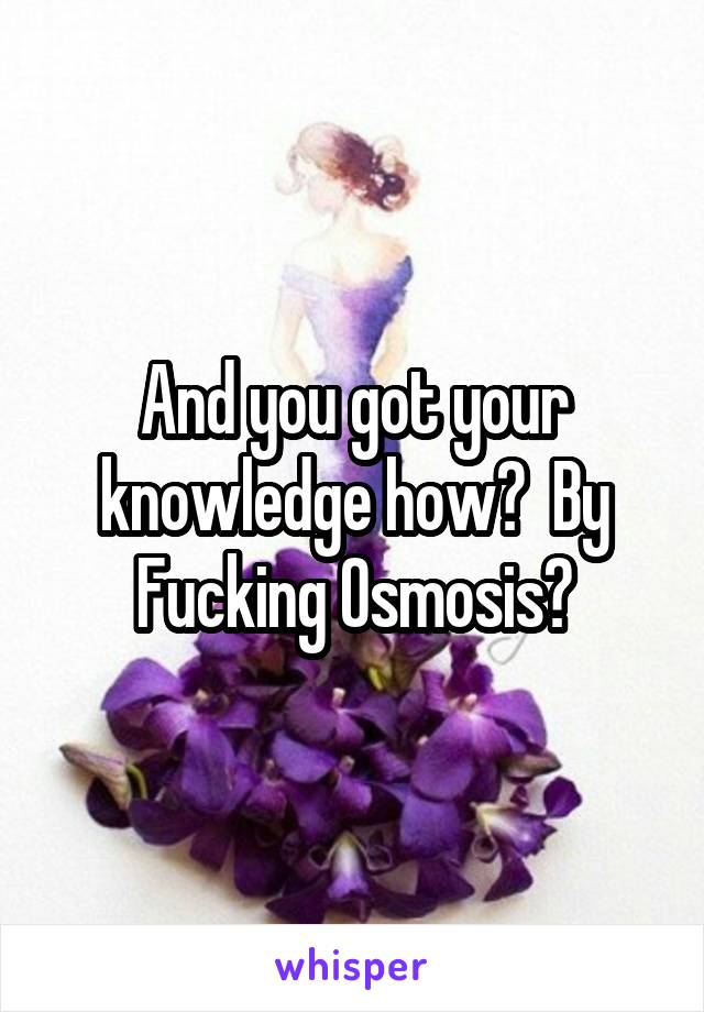 And you got your knowledge how?  By
Fucking Osmosis?