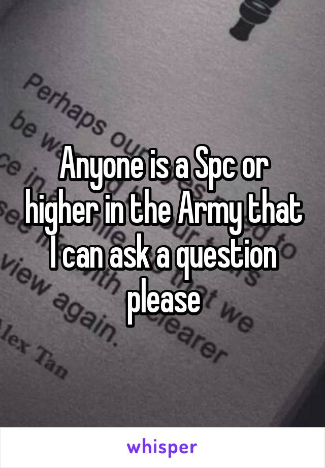 Anyone is a Spc or higher in the Army that I can ask a question please