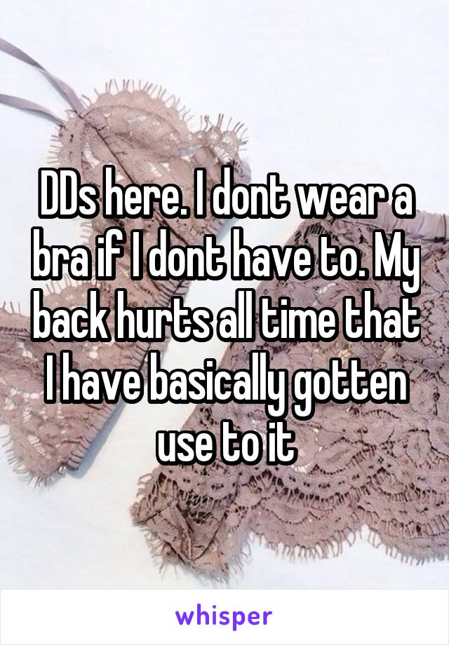 DDs here. I dont wear a bra if I dont have to. My back hurts all time that I have basically gotten use to it