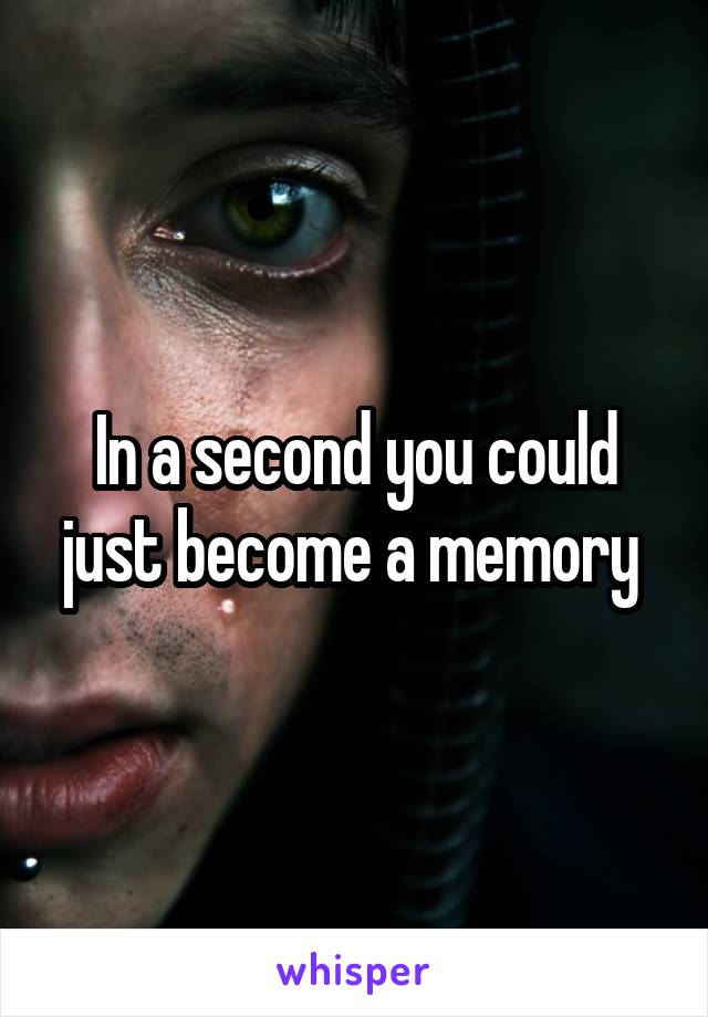 In a second you could just become a memory 