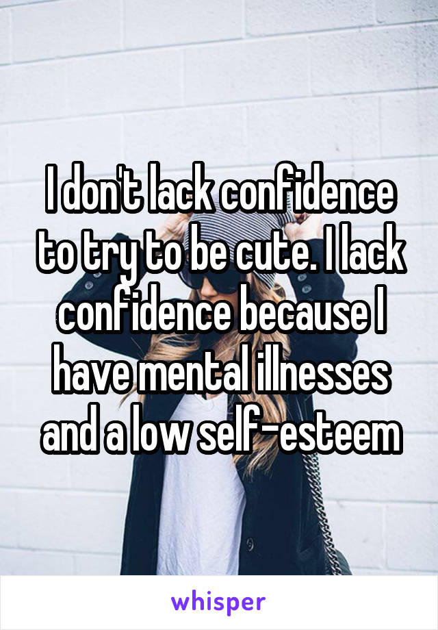 I don't lack confidence to try to be cute. I lack confidence because I have mental illnesses and a low self-esteem