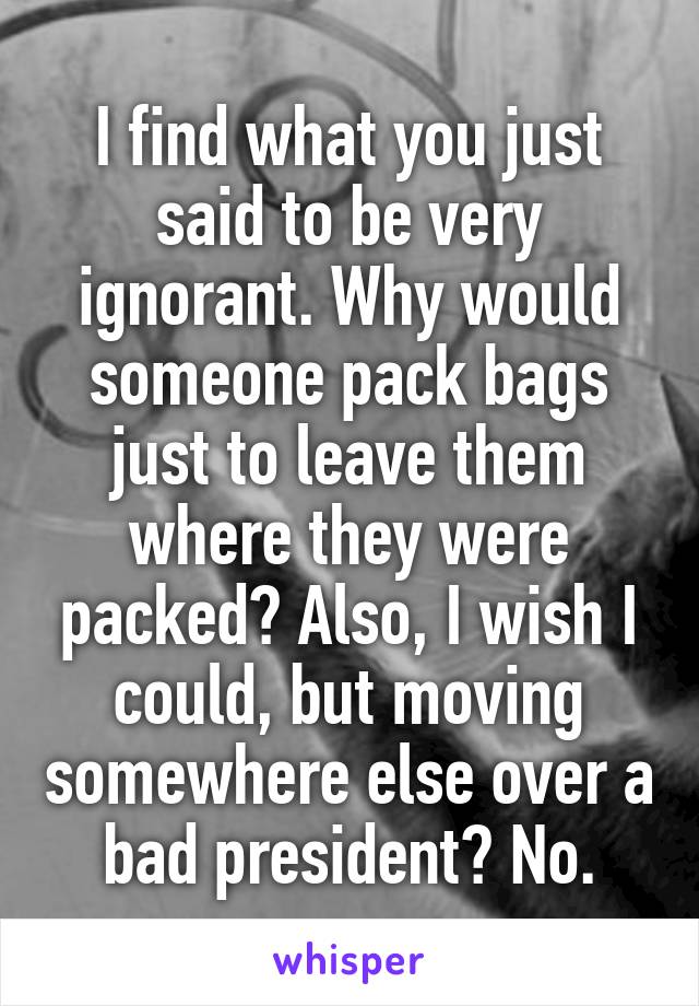 I find what you just said to be very ignorant. Why would someone pack bags just to leave them where they were packed? Also, I wish I could, but moving somewhere else over a bad president? No.