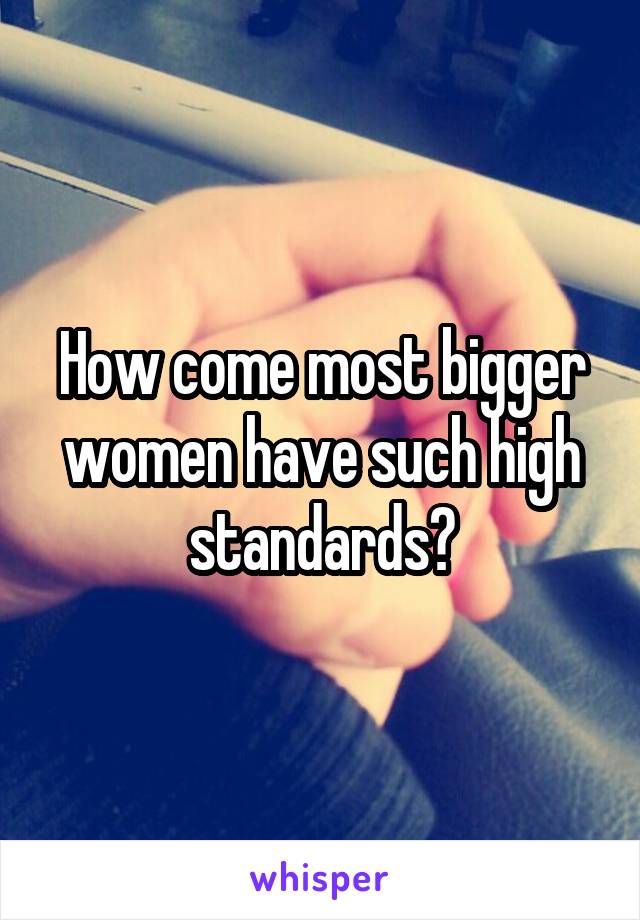 How come most bigger women have such high standards?